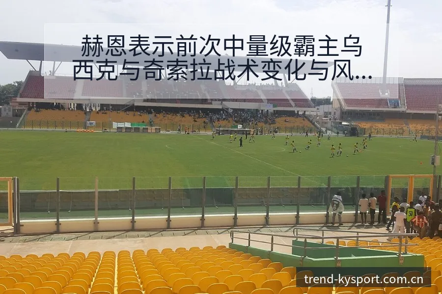 赫恩表示前次中量级霸主乌西克与奇索拉战术变化与风险点分析 - 开云